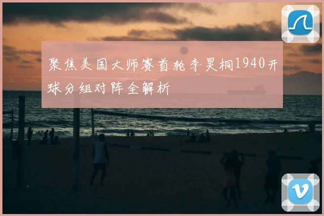 聚焦美国大师赛首轮李昊桐1940开球分组对阵全解析