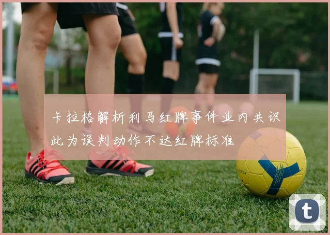 卡拉格解析利马红牌事件业内共识此为误判动作不达红牌标准