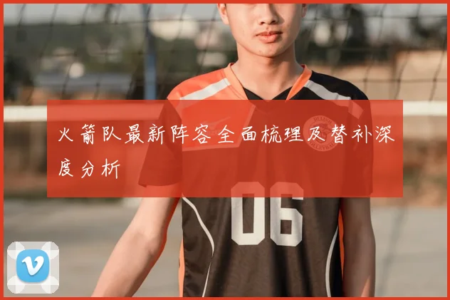 火箭队最新阵容全面梳理及替补深度分析